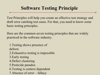 Test Principles will help you create an effective test strategy and
draft error catching test cases. For that, you need to know some
basic testing principles.
Software Testing Principle
1.Testing shows presence of
defects
2.Exhaustive testing is impossible
3.Early testing
4.Defect clustering
5.Pesticide paradox
6.Testing is context dependent
7.Absence of error – fallacy
Here are the common seven testing principles that are widely
practiced in the software industry.
 