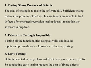 1. Testing Shows Presence of Defects:
The goal of testing is to make the software fail. Sufficient testing
reduces the presence of defects. In case testers are unable to find
defects after repeated regression testing doesn’t mean that the
software is bug-free.
2. Exhaustive Testing is Impossible:
Testing all the functionalities using all valid and invalid
inputs and preconditions is known as Exhaustive testing.
3. Early Testing:
Defects detected in early phases of SDLC are less expensive to fix.
So conducting early testing reduces the cost of fixing defects.
 