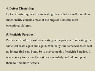4. Defect Clustering:
Defect Clustering in software testing means that a small module or
functionality contains most of the bugs or it has the most
operational failures.
5. Pesticide Paradox:
Pesticide Paradox in software testing is the process of repeating the
same test cases again and again, eventually, the same test cases will
no longer find new bugs. So to overcome this Pesticide Paradox, it
is necessary to review the test cases regularly and add or update
them to find more defects.
 
