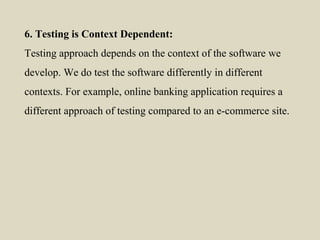 6. Testing is Context Dependent:
Testing approach depends on the context of the software we
develop. We do test the software differently in different
contexts. For example, online banking application requires a
different approach of testing compared to an e-commerce site.
 