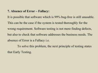 7. Absence of Error – Fallacy:
It is possible that software which is 99% bug-free is still unusable.
This can be the case if the system is tested thoroughly for the
wrong requirement. Software testing is not mere finding defects,
but also to check that software addresses the business needs. The
absence of Error is a Fallacy i.e.
To solve this problem, the next principle of testing states
that Early Testing.
 