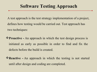 Software Testing Approach
A test approach is the test strategy implementation of a project,
defines how testing would be carried out. Test approach has
two techniques:
Proactive - An approach in which the test design process is
initiated as early as possible in order to find and fix the
defects before the build is created.
Reactive - An approach in which the testing is not started
until after design and coding are completed.
 