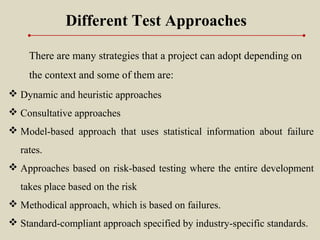 Different Test Approaches
There are many strategies that a project can adopt depending on
the context and some of them are:
 Dynamic and heuristic approaches
 Consultative approaches
 Model-based approach that uses statistical information about failure
rates.
 Approaches based on risk-based testing where the entire development
takes place based on the risk
 Methodical approach, which is based on failures.
 Standard-compliant approach specified by industry-specific standards.
 