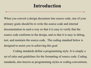Introduction
When you convert a design document into source code, one of your
primary goals should be to write the source code and internal
documentation in such a way so that it is easy to verify that the
source code conforms to the design, and so that it is easy to debug,
test, and maintain the source code. The coding standard below is
designed to assist you in achieving this goal.
Coding standards define a programming style. It is simply a
set of rules and guidelines for the formatting of source code. Coding
standards, also known as programming styles or coding conventions.
 