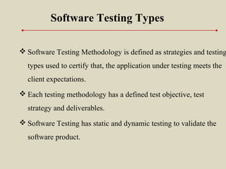 Software Testing Types
 Software Testing Methodology is defined as strategies and testing
types used to certify that, the application under testing meets the
client expectations.
 Each testing methodology has a defined test objective, test
strategy and deliverables.
 Software Testing has static and dynamic testing to validate the
software product.
 