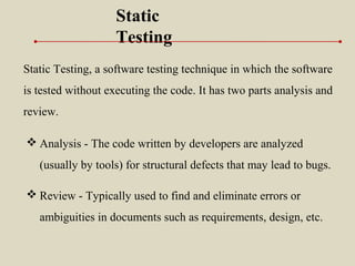 Static Testing, a software testing technique in which the software
is tested without executing the code. It has two parts analysis and
review.
Static
Testing
 Analysis - The code written by developers are analyzed
(usually by tools) for structural defects that may lead to bugs.
 Review - Typically used to find and eliminate errors or
ambiguities in documents such as requirements, design, etc.
 