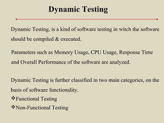 Dynamic Testing, is a kind of software testing in witch the software
should be compiled & executed.
Dynamic Testing
Dynamic Testing is further classified in two main categories, on the
basis of software functionality.
Functional Testing
Non-Functional Testing
Parameters such as Memory Usage, CPU Usage, Response Time
and Overall Performance of the software are analyzed.
 