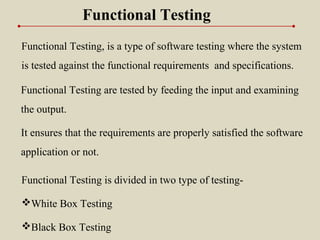 Functional Testing, is a type of software testing where the system
is tested against the functional requirements and specifications.
Functional Testing
Functional Testing is divided in two type of testing-
White Box Testing
Black Box Testing
It ensures that the requirements are properly satisfied the software
application or not.
Functional Testing are tested by feeding the input and examining
the output.
 