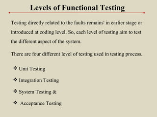 Testing directly related to the faults remains' in earlier stage or
introduced at coding level. So, each level of testing aim to test
the different aspect of the system.
 Unit Testing
 Integration Testing
 System Testing &
 Acceptance Testing
There are four different level of testing used in testing process.
Levels of Functional Testing
 