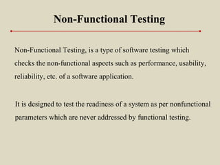 Non-Functional Testing, is a type of software testing which
checks the non-functional aspects such as performance, usability,
reliability, etc. of a software application.
Non-Functional Testing
It is designed to test the readiness of a system as per nonfunctional
parameters which are never addressed by functional testing.
 