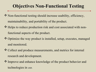  Non-functional testing should increase usability, efficiency,
maintainability, and portability of the product.
 Helps to reduce production risk and cost associated with non-
functional aspects of the product.
 Optimize the way product is installed, setup, executes, managed
and monitored.
 Collect and produce measurements, and metrics for internal
research and development.
 Improve and enhance knowledge of the product behavior and
technologies in use.
Objectives Non-Functional Testing
 
