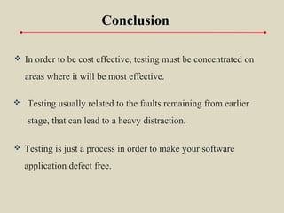  In order to be cost effective, testing must be concentrated on
areas where it will be most effective.
Conclusion
 Testing usually related to the faults remaining from earlier
stage, that can lead to a heavy distraction.
 Testing is just a process in order to make your software
application defect free.
 