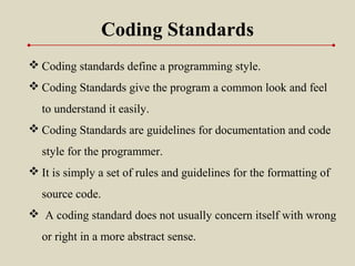 Coding Standards
 Coding standards define a programming style.
 Coding Standards give the program a common look and feel
to understand it easily.
 Coding Standards are guidelines for documentation and code
style for the programmer.
 It is simply a set of rules and guidelines for the formatting of
source code.
  A coding standard does not usually concern itself with wrong
or right in a more abstract sense.
 