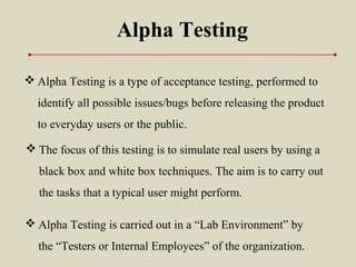 Alpha Testing
 Alpha Testing is a type of acceptance testing, performed to
identify all possible issues/bugs before releasing the product
to everyday users or the public.
 Alpha Testing is carried out in a “Lab Environment” by
the “Testers or Internal Employees” of the organization.
 The focus of this testing is to simulate real users by using a
black box and white box techniques. The aim is to carry out
the tasks that a typical user might perform.
 