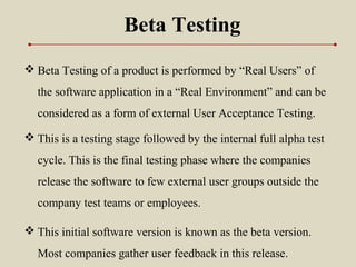  Beta Testing of a product is performed by “Real Users” of
the software application in a “Real Environment” and can be
considered as a form of external User Acceptance Testing.
Beta Testing
 This is a testing stage followed by the internal full alpha test
cycle. This is the final testing phase where the companies
release the software to few external user groups outside the
company test teams or employees.
 This initial software version is known as the beta version.
Most companies gather user feedback in this release.
 