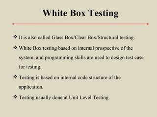 White Box Testing
 It is also called Glass Box/Clear Box/Structural testing.
 White Box testing based on internal prospective of the
system, and programming skills are used to design test case
for testing.
 Testing is based on internal code structure of the
application.
 Testing usually done at Unit Level Testing.
 