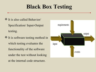 Black Box Testing
 It is also called Behavior/
Specification/ Input-Output
testing.
 It is software testing method in
which testing evaluates the
functionality of the software
under the test without looking
at the internal code structure.
 