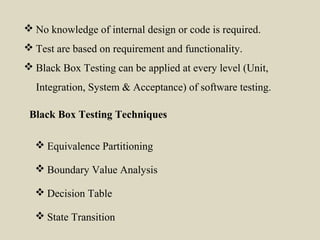  Equivalence Partitioning
 Boundary Value Analysis
 Decision Table
 State Transition
Black Box Testing Techniques
 No knowledge of internal design or code is required.
 Test are based on requirement and functionality.
 Black Box Testing can be applied at every level (Unit,
Integration, System & Acceptance) of software testing.
 