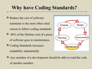 Why have Coding Standards?
 Reduce the cost of software
maintains is the most often cited
reason to follow coding standards.
 80% of the lifetime cost of a piece
of software goes to maintenance.
 Coding Standards increases
readability substantially
 Any member of a development should be able to read the code
of another member.
 