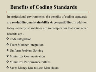 Benefits of Coding Standards
 Code Integration
 Team Member Integration
 Uniform Problem Solving
 Minimizes Communication
 Minimizes Performance Pitfalls
 Saves Money Due to Less Man Hours
In professional environments, the benefits of coding standards
are readability, maintainability & compatibility. In addition,
today’s enterprise solutions are so complex for that some other
benefits are -
 