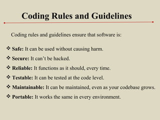 Coding Rules and Guidelines
Coding rules and guidelines ensure that software is:
 Safe: It can be used without causing harm.
 Secure: It can’t be hacked.
 Reliable: It functions as it should, every time.
 Testable: It can be tested at the code level.
 Maintainable: It can be maintained, even as your codebase grows.
 Portable: It works the same in every environment.
 