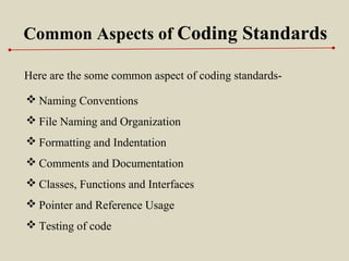 Common Aspects of Coding Standards
Here are the some common aspect of coding standards-
 Naming Conventions
 File Naming and Organization
 Formatting and Indentation
 Comments and Documentation
 Classes, Functions and Interfaces
 Pointer and Reference Usage
 Testing of code
 