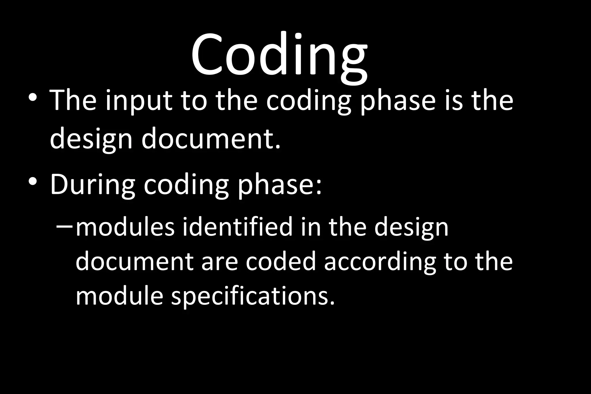 Coding
• The input to the coding phase is the
design document.
• During coding phase:
–modules identified in the design
document are coded according to the
module specifications.
 
