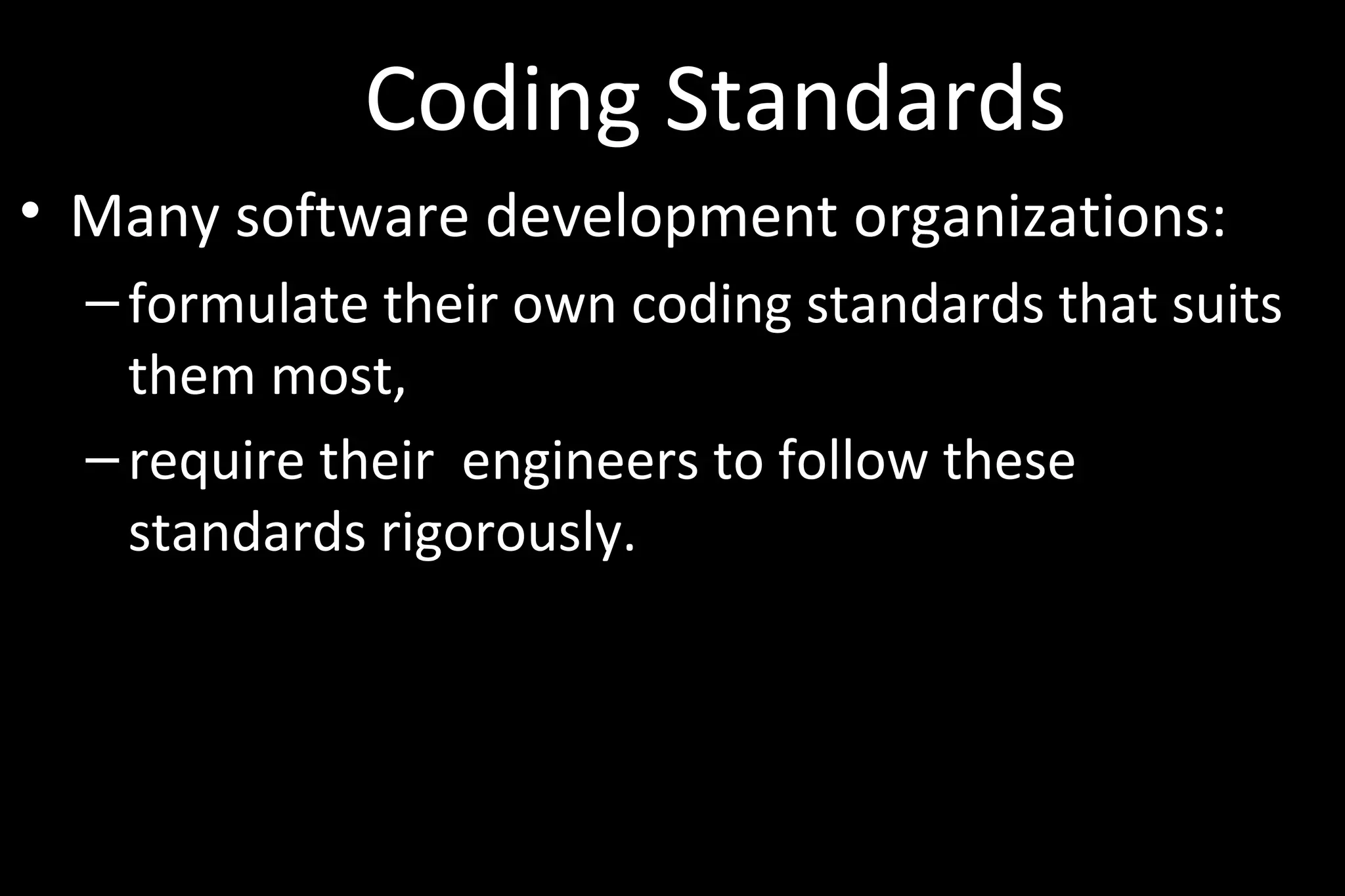 Coding Standards
• Many software development organizations:
–formulate their own coding standards that suits
them most,
–require their engineers to follow these
standards rigorously.
 