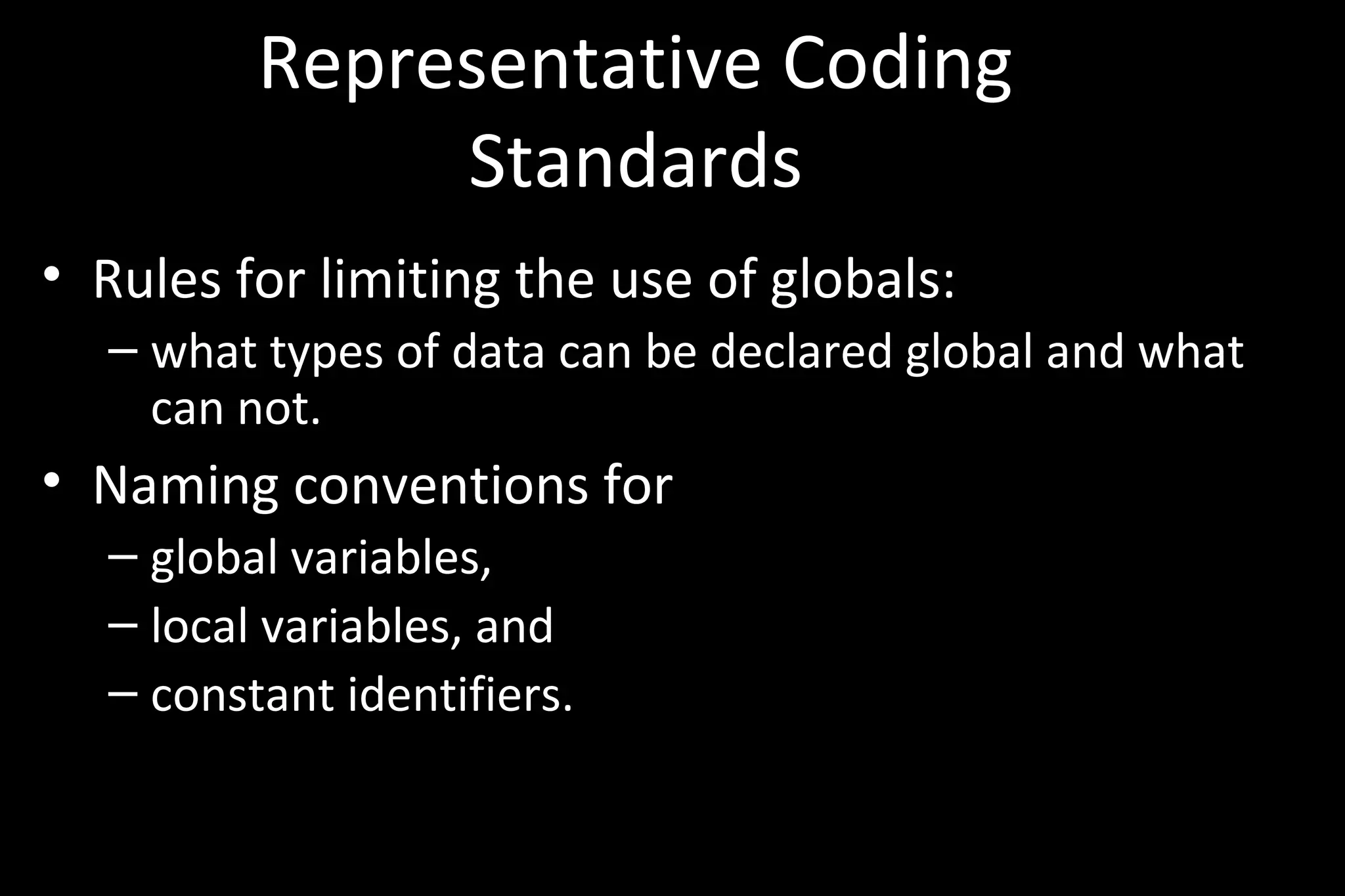 Representative Coding
Standards
• Rules for limiting the use of globals:
– what types of data can be declared global and what
can not.
• Naming conventions for
– global variables,
– local variables, and
– constant identifiers.
 