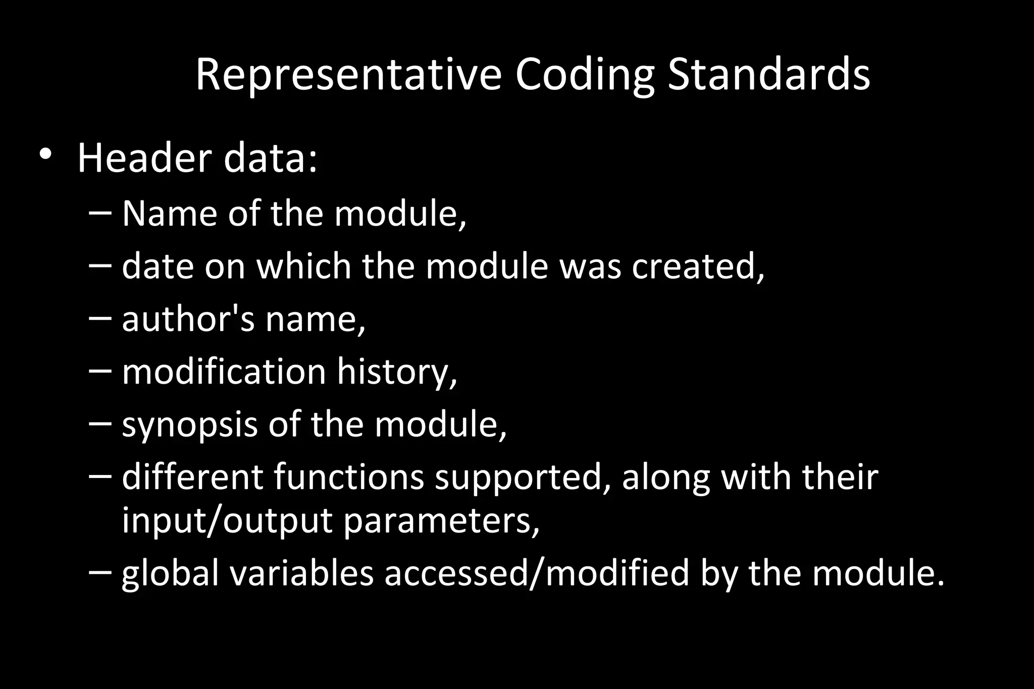 Representative Coding Standards
• Header data:
– Name of the module,
– date on which the module was created,
– author's name,
– modification history,
– synopsis of the module,
– different functions supported, along with their
input/output parameters,
– global variables accessed/modified by the module.
 