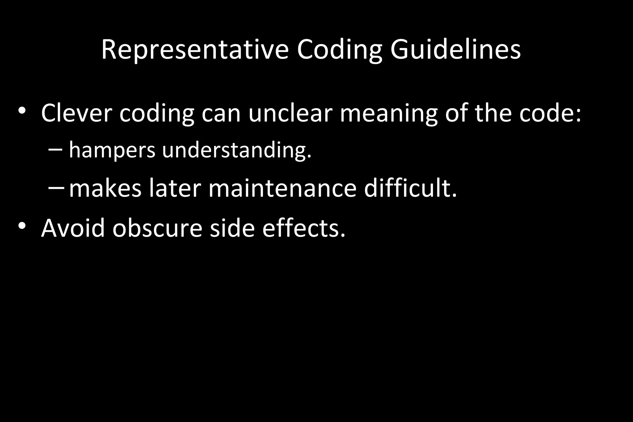 Representative Coding Guidelines
• Clever coding can unclear meaning of the code:
– hampers understanding.
–makes later maintenance difficult.
• Avoid obscure side effects.
 