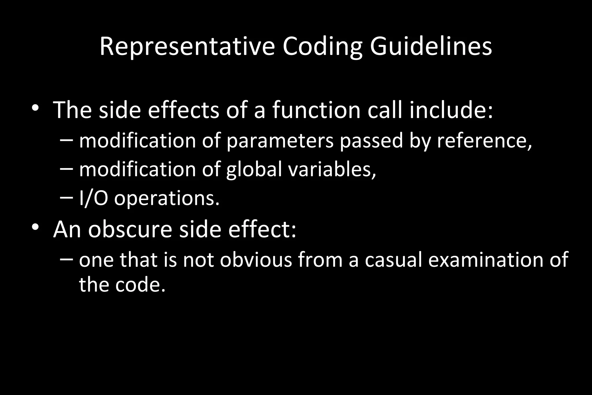 Representative Coding Guidelines
• The side effects of a function call include:
– modification of parameters passed by reference,
– modification of global variables,
– I/O operations.
• An obscure side effect:
– one that is not obvious from a casual examination of
the code.
 