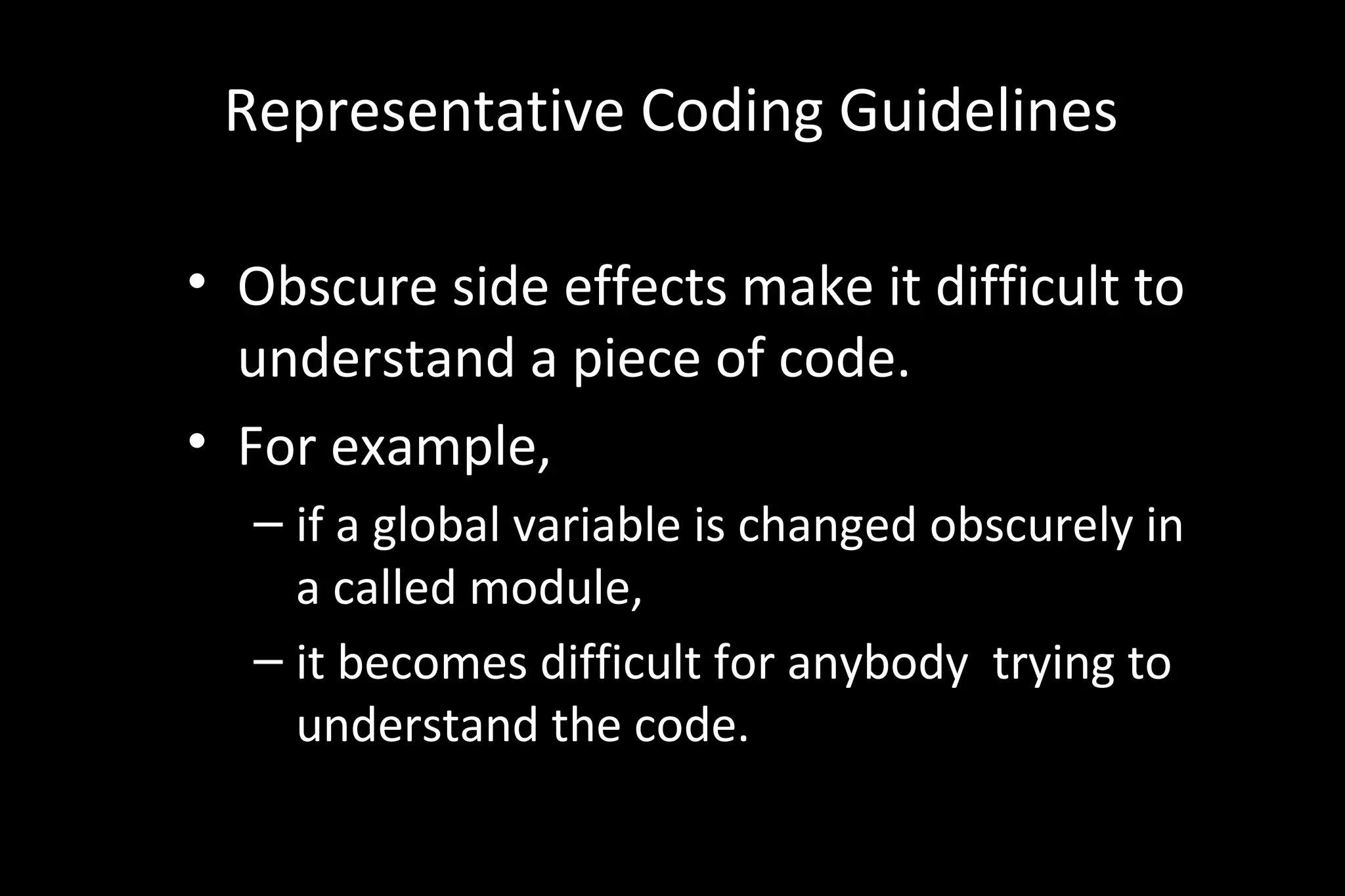 Representative Coding Guidelines
• Obscure side effects make it difficult to
understand a piece of code.
• For example,
– if a global variable is changed obscurely in
a called module,
– it becomes difficult for anybody trying to
understand the code.
 