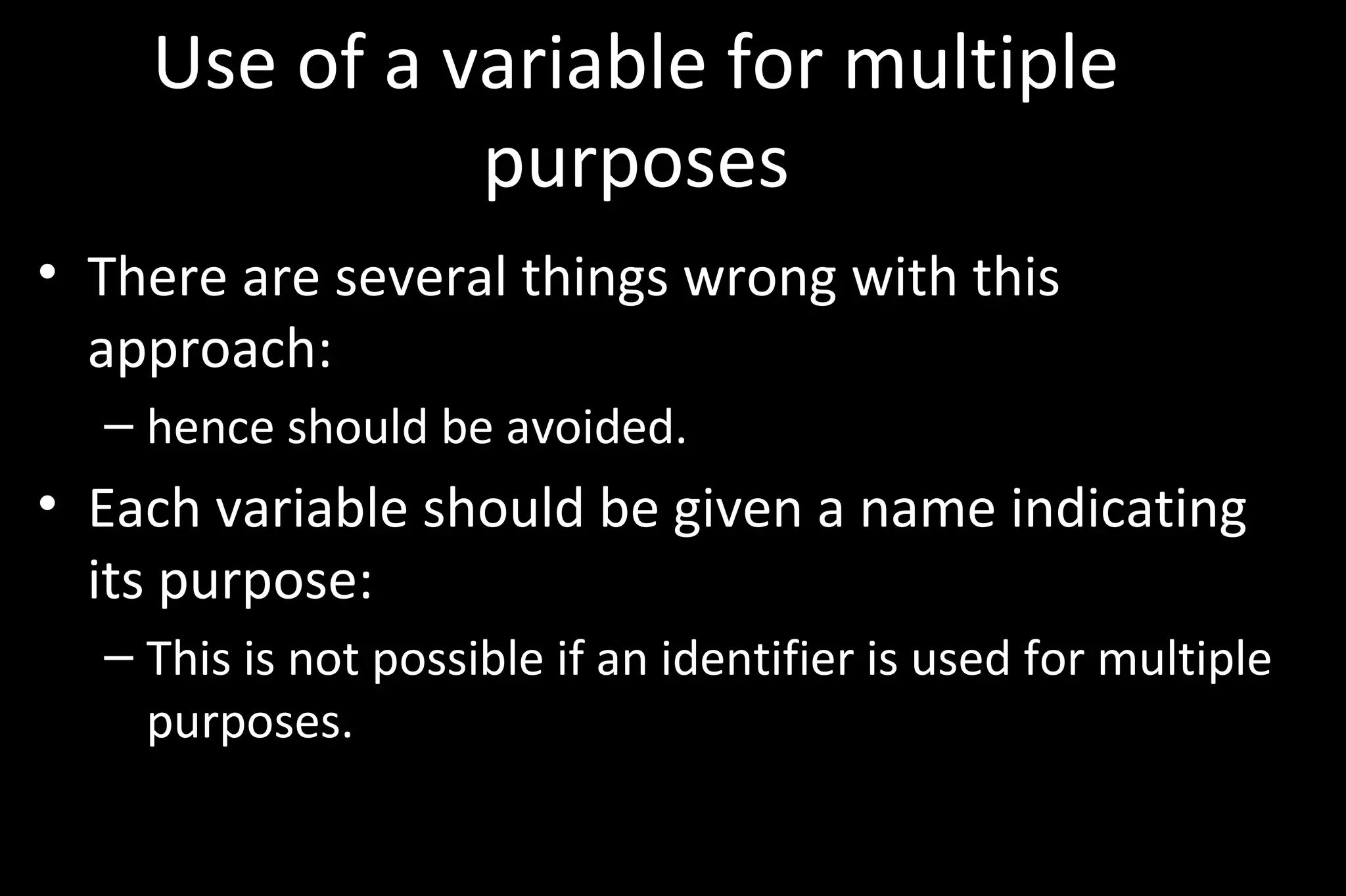 Use of a variable for multiple
purposes
• There are several things wrong with this
approach:
– hence should be avoided.
• Each variable should be given a name indicating
its purpose:
– This is not possible if an identifier is used for multiple
purposes.
 