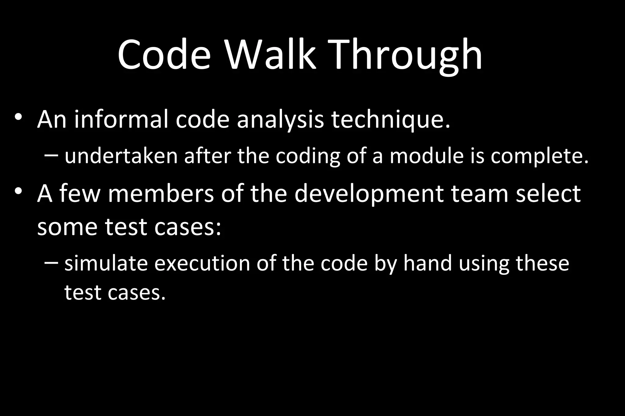 Code Walk Through
• An informal code analysis technique.
– undertaken after the coding of a module is complete.
• A few members of the development team select
some test cases:
– simulate execution of the code by hand using these
test cases.
 