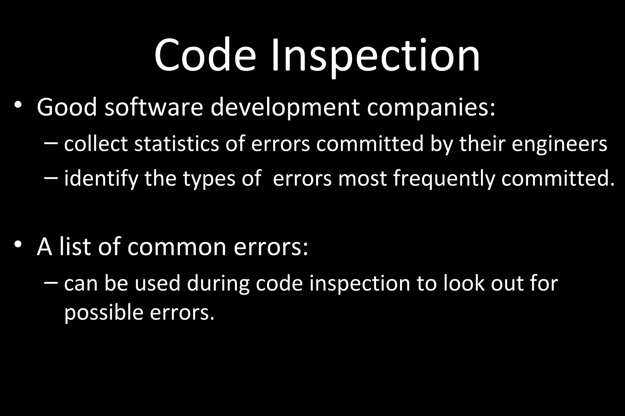 Code Inspection
• Good software development companies:
– collect statistics of errors committed by their engineers
– identify the types of errors most frequently committed.
• A list of common errors:
– can be used during code inspection to look out for
possible errors.
 
