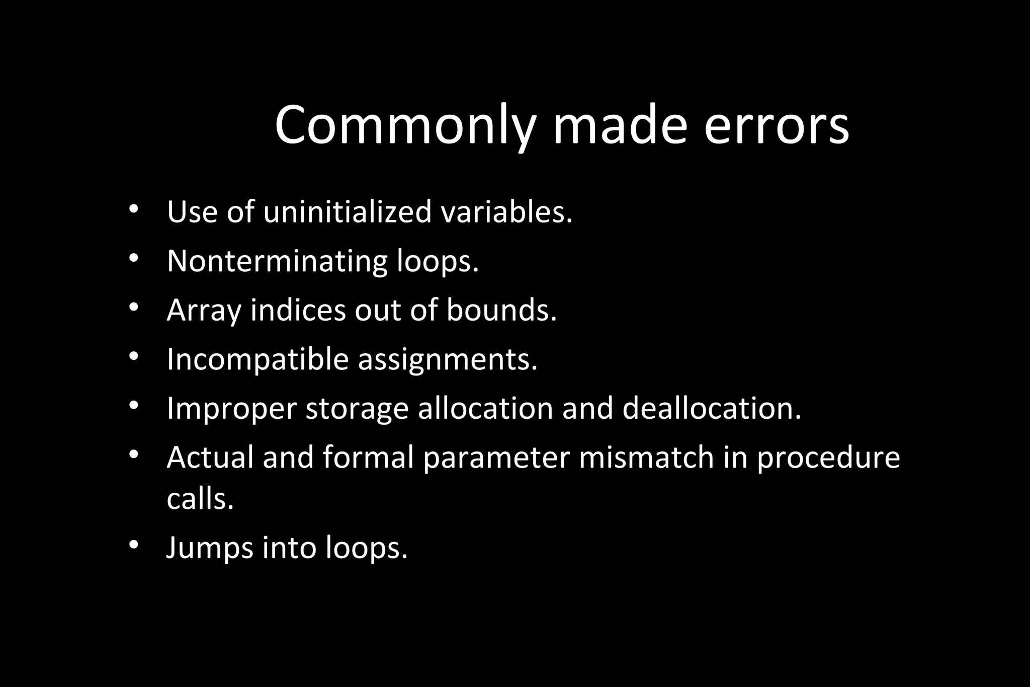 Commonly made errors
• Use of uninitialized variables.
• Nonterminating loops.
• Array indices out of bounds.
• Incompatible assignments.
• Improper storage allocation and deallocation.
• Actual and formal parameter mismatch in procedure
calls.
• Jumps into loops.
 