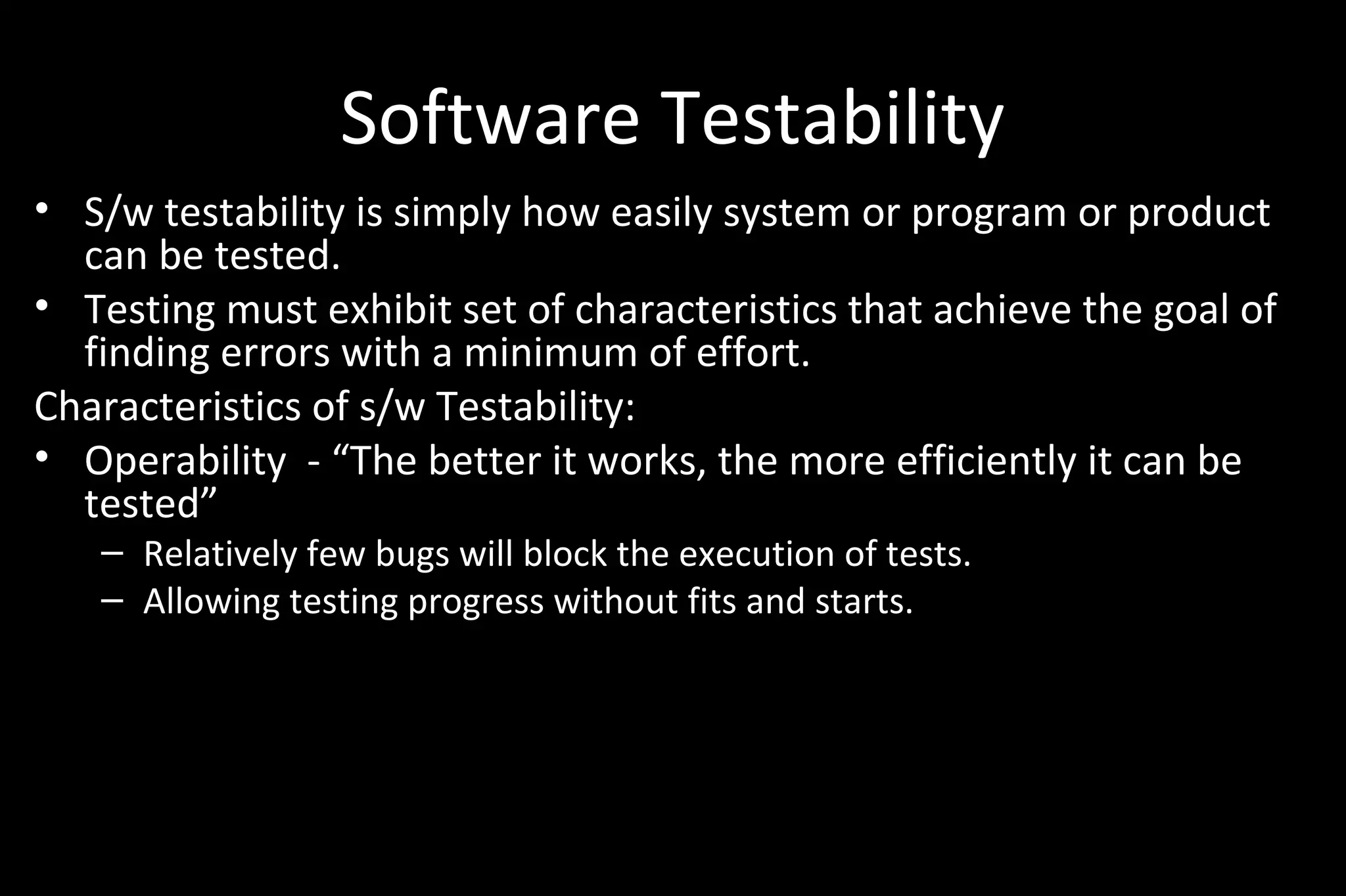 Software Testability
• S/w testability is simply how easily system or program or product
can be tested.
• Testing must exhibit set of characteristics that achieve the goal of
finding errors with a minimum of effort.
Characteristics of s/w Testability:
• Operability - “The better it works, the more efficiently it can be
tested”
– Relatively few bugs will block the execution of tests.
– Allowing testing progress without fits and starts.
 