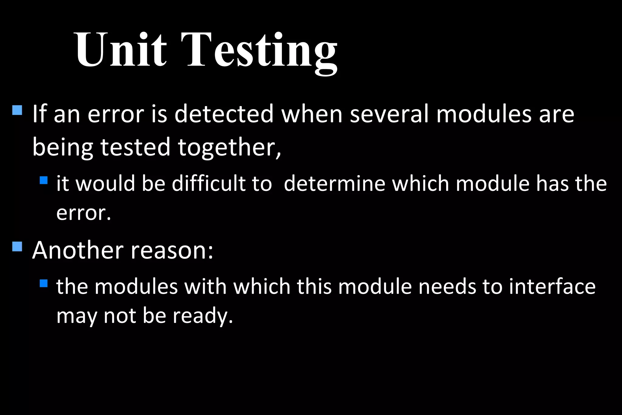  If an error is detected when several modules are
being tested together,
 it would be difficult to determine which module has the
error.
 Another reason:
 the modules with which this module needs to interface
may not be ready.
Unit Testing
 
