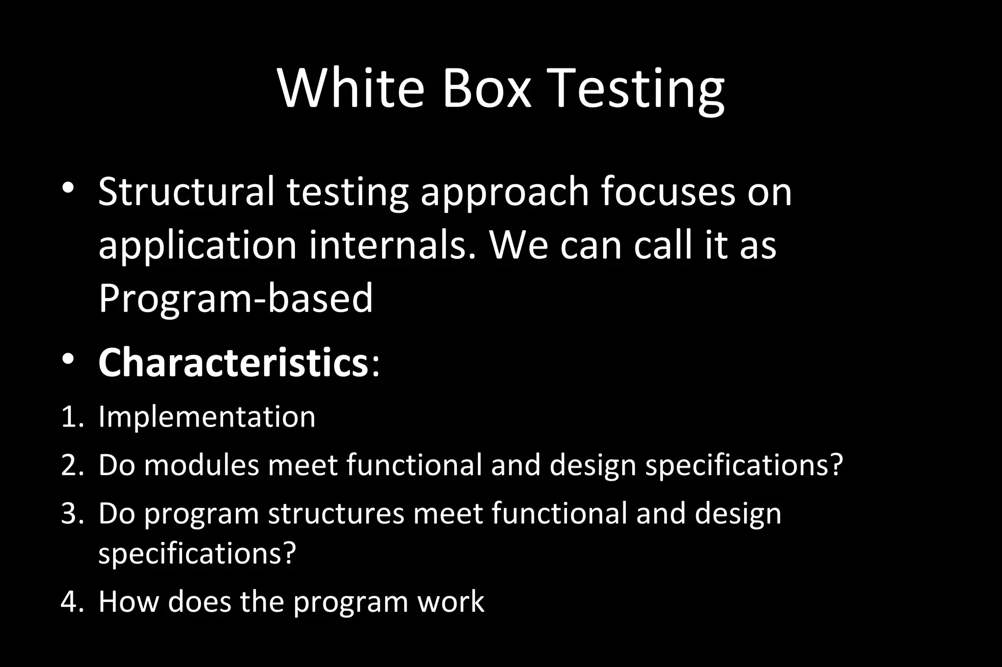 White Box Testing
• Structural testing approach focuses on
application internals. We can call it as
Program-based
• Characteristics:
1. Implementation
2. Do modules meet functional and design specifications?
3. Do program structures meet functional and design
specifications?
4. How does the program work
 