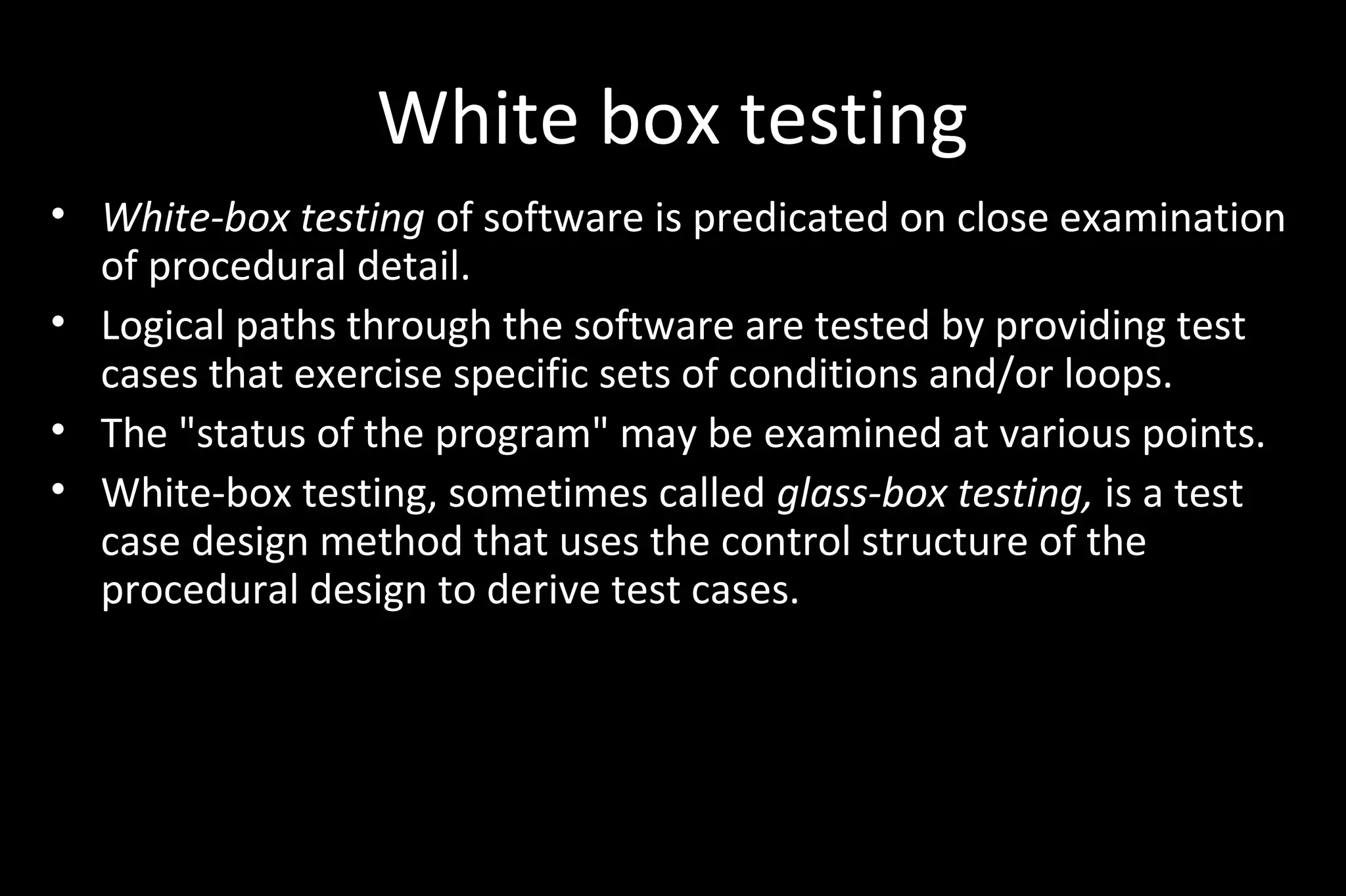 White box testing
• White-box testing of software is predicated on close examination
of procedural detail.
• Logical paths through the software are tested by providing test
cases that exercise specific sets of conditions and/or loops.
• The "status of the program" may be examined at various points.
• White-box testing, sometimes called glass-box testing, is a test
case design method that uses the control structure of the
procedural design to derive test cases.
 