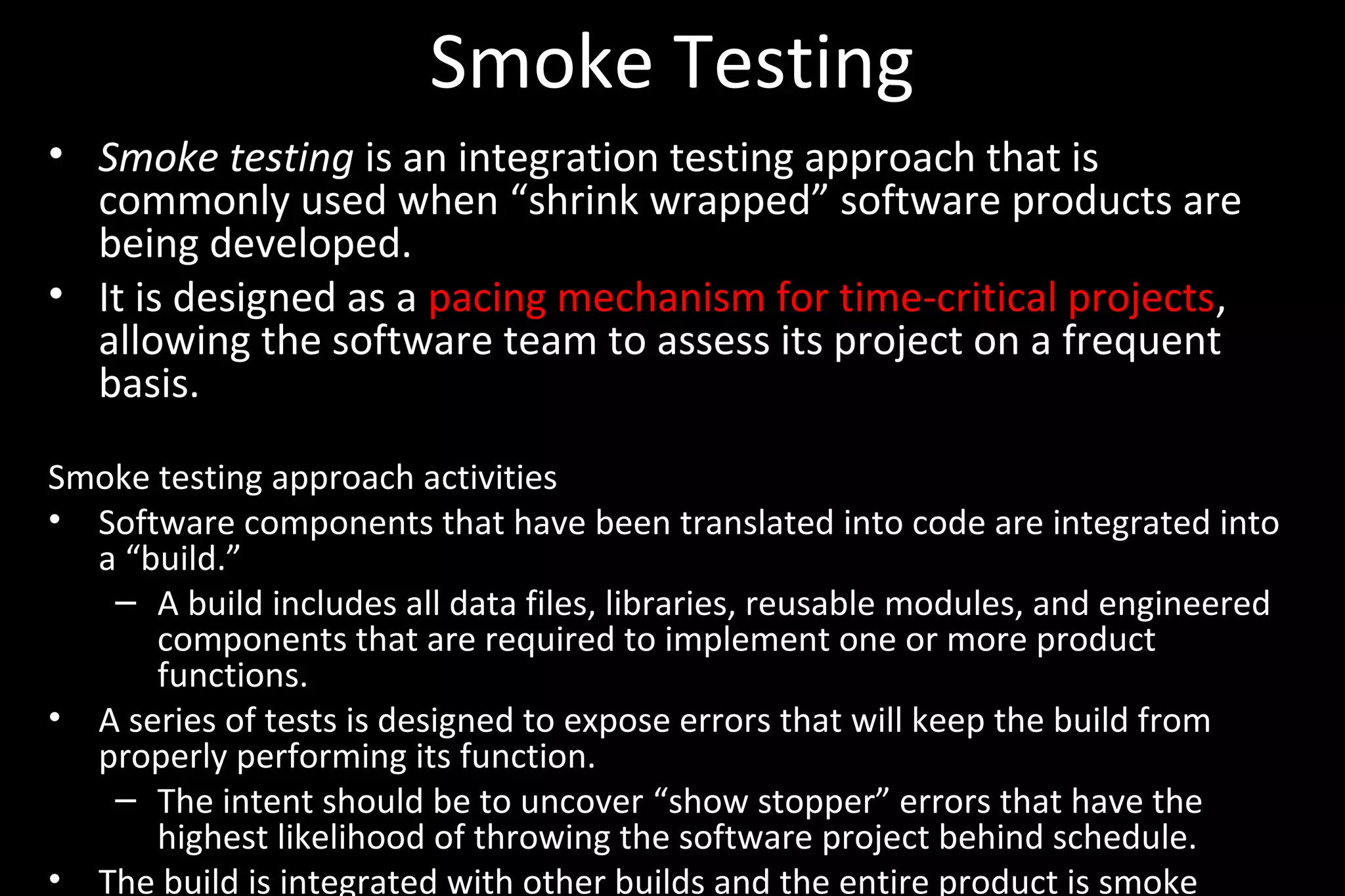 Smoke Testing
• Smoke testing is an integration testing approach that is
commonly used when “shrink wrapped” software products are
being developed.
• It is designed as a pacing mechanism for time-critical projects,
allowing the software team to assess its project on a frequent
basis.
Smoke testing approach activities
• Software components that have been translated into code are integrated into
a “build.”
– A build includes all data files, libraries, reusable modules, and engineered
components that are required to implement one or more product
functions.
• A series of tests is designed to expose errors that will keep the build from
properly performing its function.
– The intent should be to uncover “show stopper” errors that have the
highest likelihood of throwing the software project behind schedule.
• The build is integrated with other builds and the entire product is smoke
 