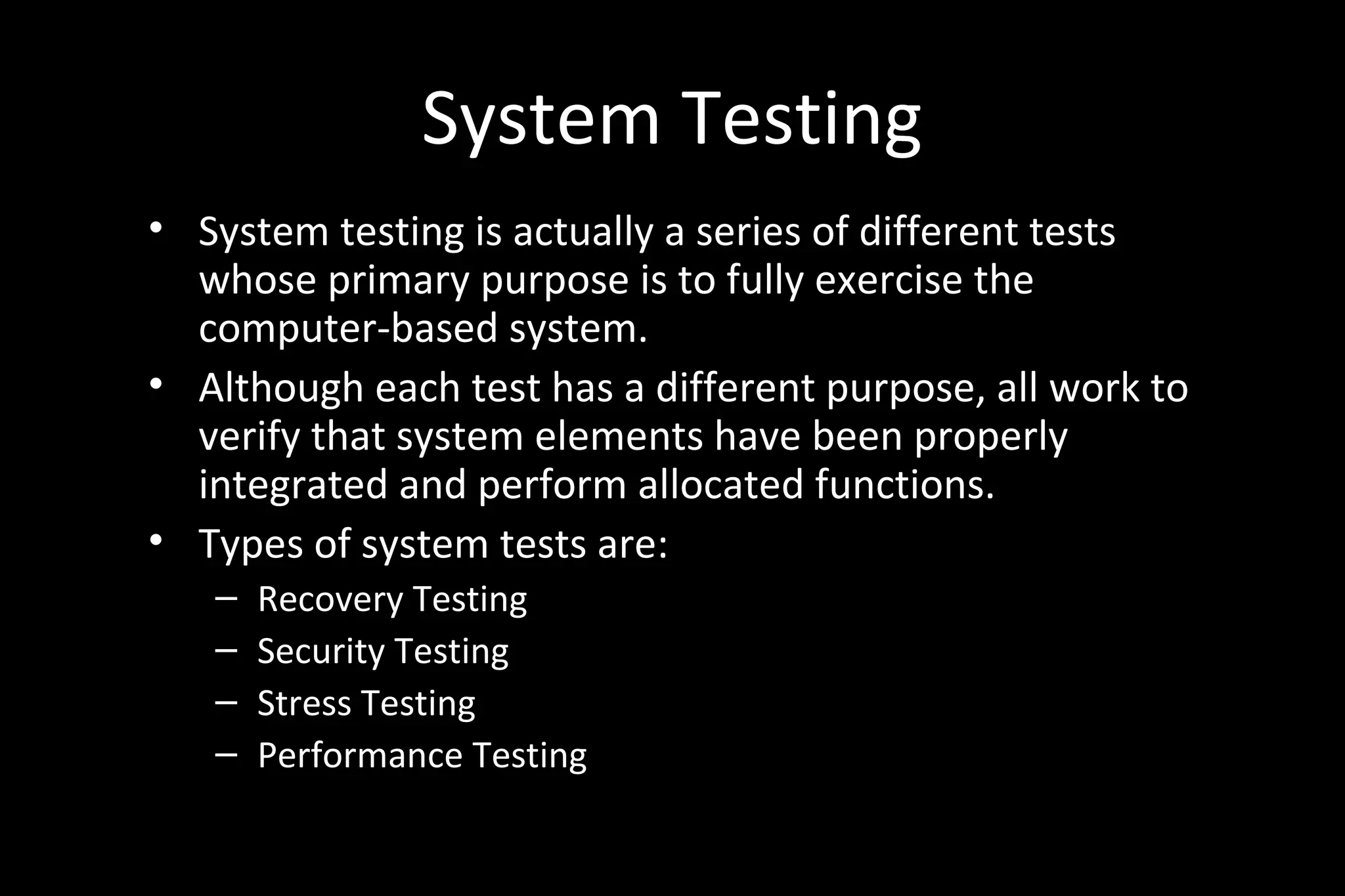System Testing
• System testing is actually a series of different tests
whose primary purpose is to fully exercise the
computer-based system.
• Although each test has a different purpose, all work to
verify that system elements have been properly
integrated and perform allocated functions.
• Types of system tests are:
– Recovery Testing
– Security Testing
– Stress Testing
– Performance Testing
 