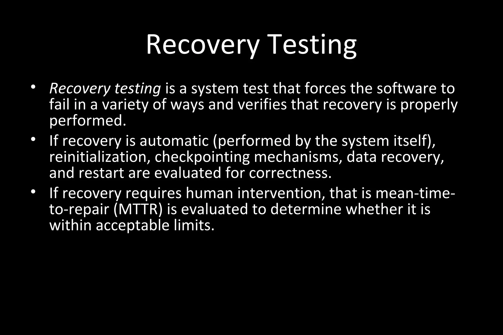 Recovery Testing
• Recovery testing is a system test that forces the software to
fail in a variety of ways and verifies that recovery is properly
performed.
• If recovery is automatic (performed by the system itself),
reinitialization, checkpointing mechanisms, data recovery,
and restart are evaluated for correctness.
• If recovery requires human intervention, that is mean-time-
to-repair (MTTR) is evaluated to determine whether it is
within acceptable limits.
 