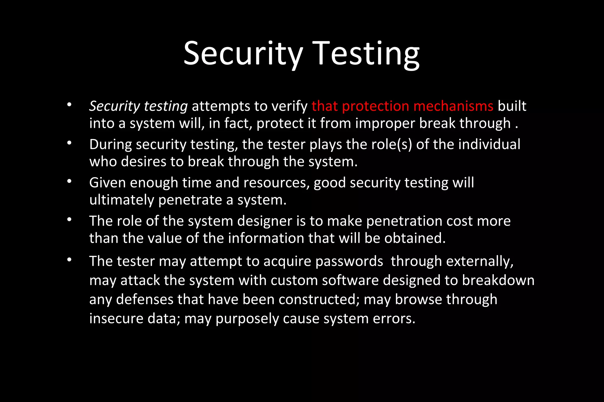Security Testing
• Security testing attempts to verify that protection mechanisms built
into a system will, in fact, protect it from improper break through .
• During security testing, the tester plays the role(s) of the individual
who desires to break through the system.
• Given enough time and resources, good security testing will
ultimately penetrate a system.
• The role of the system designer is to make penetration cost more
than the value of the information that will be obtained.
• The tester may attempt to acquire passwords through externally,
may attack the system with custom software designed to breakdown
any defenses that have been constructed; may browse through
insecure data; may purposely cause system errors.
 