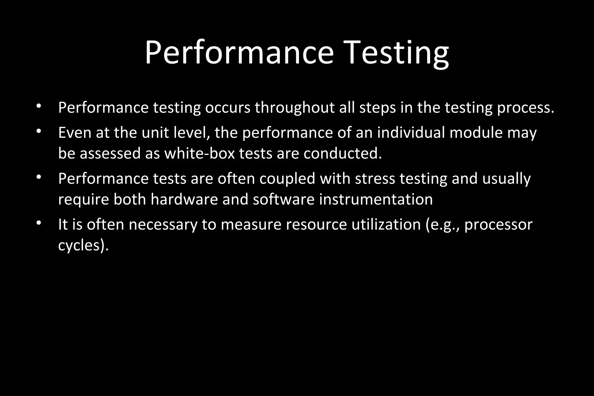 Performance Testing
• Performance testing occurs throughout all steps in the testing process.
• Even at the unit level, the performance of an individual module may
be assessed as white-box tests are conducted.
• Performance tests are often coupled with stress testing and usually
require both hardware and software instrumentation
• It is often necessary to measure resource utilization (e.g., processor
cycles).
 