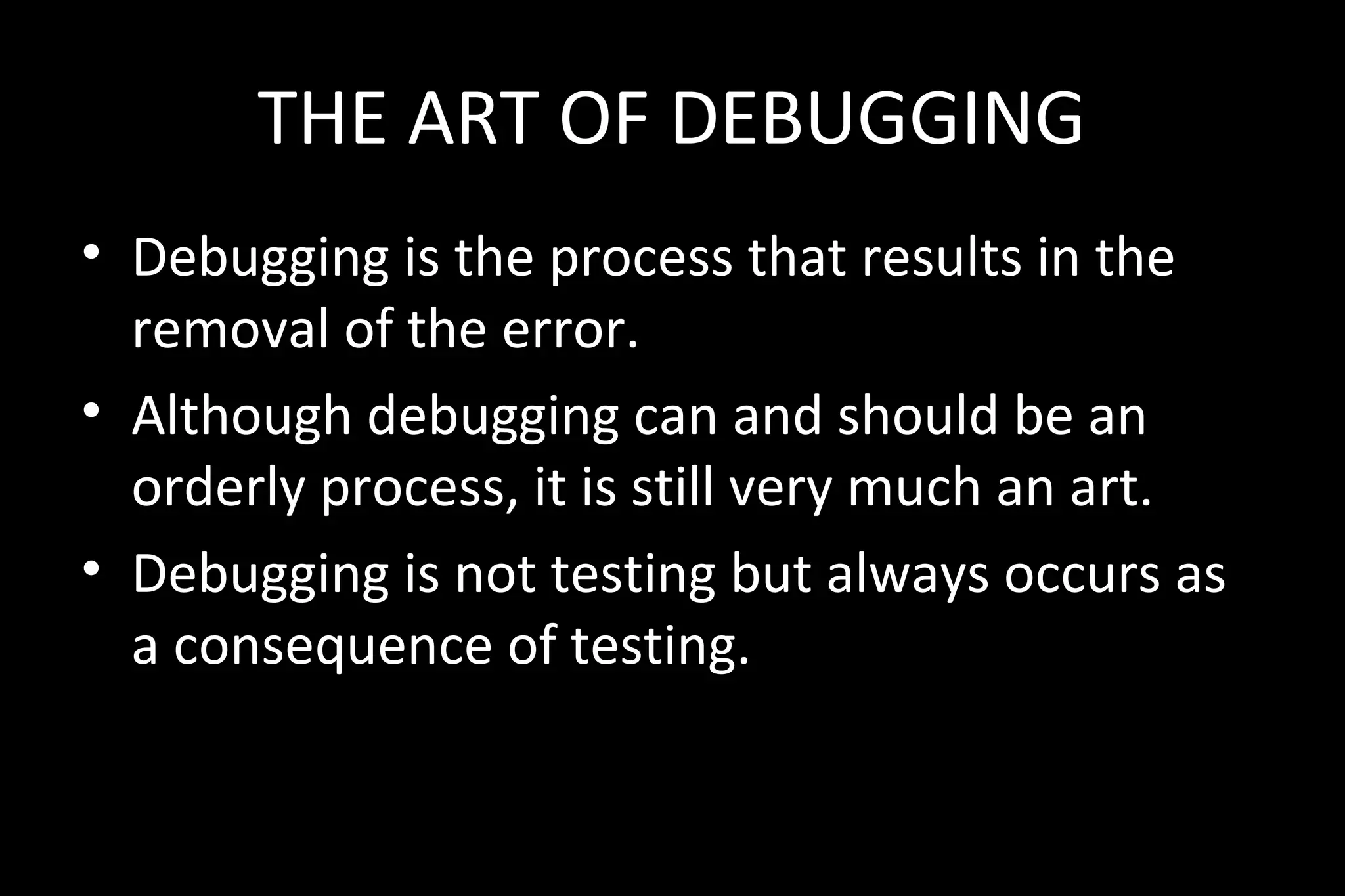 THE ART OF DEBUGGING
• Debugging is the process that results in the
removal of the error.
• Although debugging can and should be an
orderly process, it is still very much an art.
• Debugging is not testing but always occurs as
a consequence of testing.
 