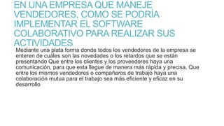EN UNA EMPRESA QUE MANEJE
VENDEDORES, COMO SE PODRÍA
IMPLEMENTAR EL SOFTWARE
COLABORATIVO PARA REALIZAR SUS
ACTIVIDADES

Mediante una plata forma donde todos los vendedores de la empresa se
enteren de cuáles son las novedades o los retardos que se están
presentando Que entre los clientes y los proveedores haya una
comunicación, para que esta llegue de manera más rápida y precisa. Que
entre los mismos vendedores o compañeros de trabajo haya una
colaboración mutua para el trabajo sea más eficiente y eficaz en su
desarrollo

 