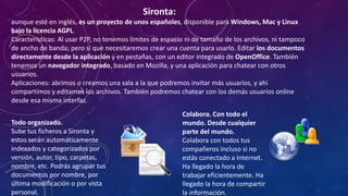 Sironta:
aunque esté en inglés, es un proyecto de unos españoles, disponible para Windows, Mac y Linux
bajo la licencia AGPL.
Características: Al usar P2P, no tenemos límites de espacio ni de tamaño de los archivos, ni tampoco
de ancho de banda; pero sí que necesitaremos crear una cuenta para usarlo. Editar los documentos
directamente desde la aplicación y en pestañas, con un editor integrado de OpenOffice. También
tenemos un navegador integrado, basado en Mozilla, y una aplicación para chatear con otros
usuarios.
Aplicaciones: abrimos o creamos una sala a la que podremos invitar más usuarios, y ahí
compartimos y editamos los archivos. También podremos chatear con los demás usuarios online
desde esa misma interfaz.
Todo organizado.
Sube tus ficheros a Sironta y
estos serán automáticamente
indexados y categorizados por
versión, autor, tipo, carpetas,
nombre, etc. Podrás agrupar tus
documentos por nombre, por
última modificación o por vista
personal.

Colabora. Con todo el
mundo. Desde cualquier
parte del mundo.
Colabora con todos tus
compañeros incluso si no
estás conectado a Internet.
Ha llegado la hora de
trabajar eficientemente. Ha
llegado la hora de compartir
la información.

 