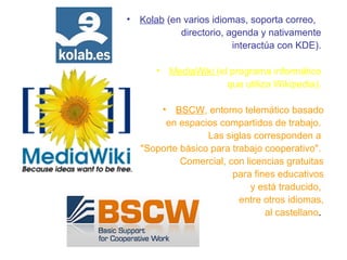 • Kolab (en varios idiomas, soporta correo,
directorio, agenda y nativamente
interactúa con KDE).
• MediaWiki (el programa informático
que utiliza Wikipedia).
• BSCW, entorno telemático basado
en espacios compartidos de trabajo.
Las siglas corresponden a
"Soporte básico para trabajo cooperativo".
Comercial, con licencias gratuitas
para fines educativos
y está traducido,
entre otros idiomas,
al castellano.
 
